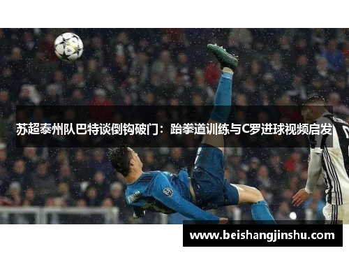 苏超泰州队巴特谈倒钩破门:跆拳道训练与C罗进球视频启发
